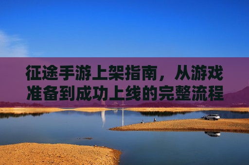征途手游上架指南,从游戏准备到成功上线的完整流程解析