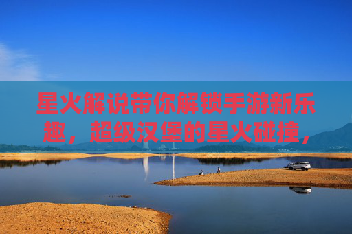 星火解说带你解锁手游新乐趣，超级汉堡的星火碰撞，美味与解说的双重盛宴！