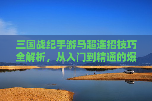 三国战纪手游马超连招技巧全解析,从入门到精通的爆发之路