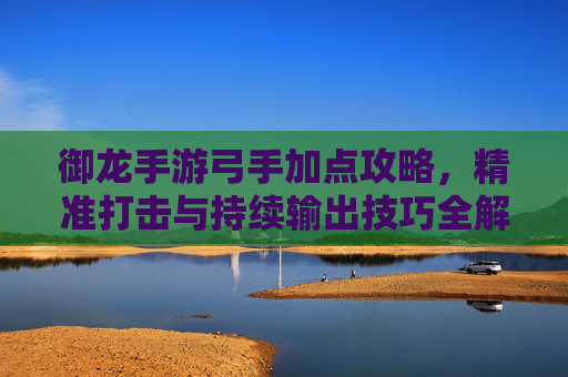 御龙手游弓手加点攻略,精准打击与持续输出技巧全解析,御龙手游弓手加点攻略,精准打击与持续输出技巧全解析