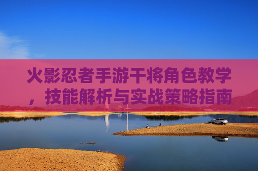 火影忍者手游干将角色教学，技能解析与实战策略指南