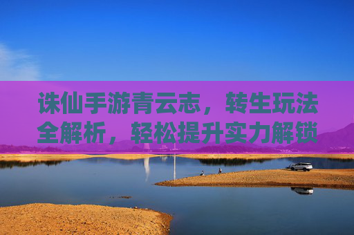诛仙手游青云志，转生玩法全解析，轻松提升实力解锁新篇章！