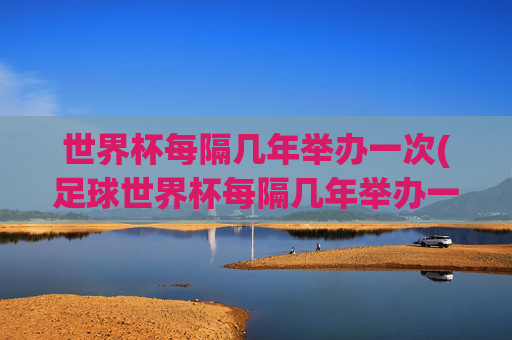 世界杯每隔几年举办一次(足球世界杯每隔几年举办一次)