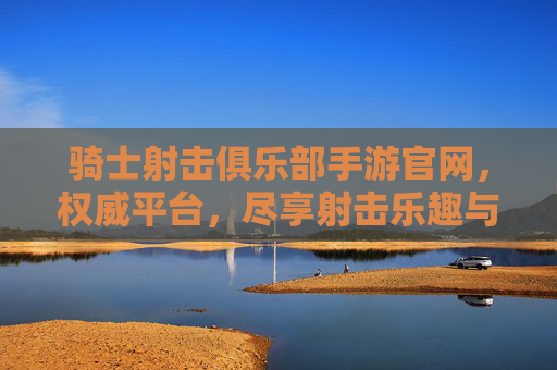 骑士射击俱乐部手游官网,权威平台,尽享射击乐趣与专业服务