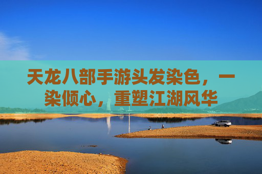 天龙八部手游头发染色,一染倾心,重塑江湖风华