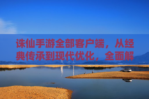 诛仙手游全部客户端,从经典传承到现代优化,全面解析各版本特点与选择指南