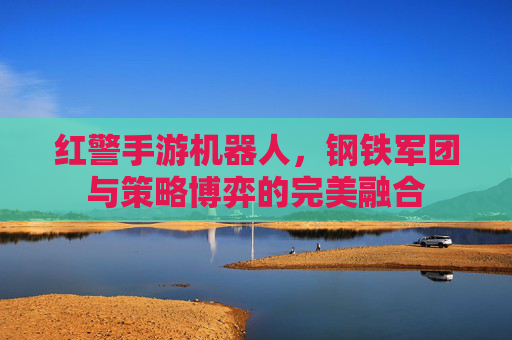 红警手游机器人,钢铁军团与策略博弈的完美融合