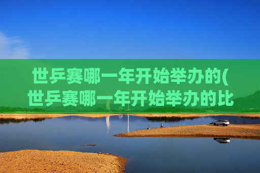 世乒赛哪一年开始举办的(世乒赛哪一年开始举办的比赛)