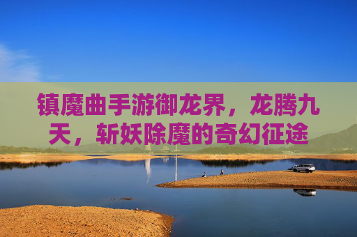 镇魔曲手游御龙界,龙腾九天,斩妖除魔的奇幻征途