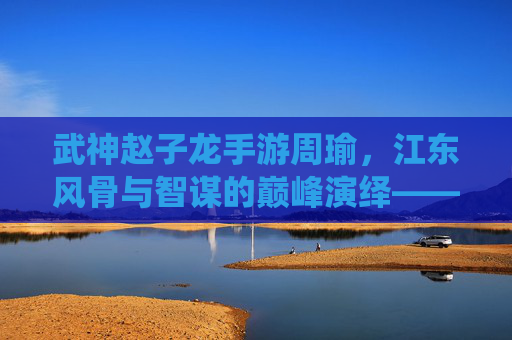 武神赵子龙手游周瑜，江东风骨与智谋的巅峰演绎——智计无双的策略奇才