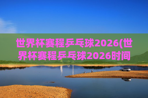 世界杯赛程乒乓球2026(世界杯赛程乒乓球2026时间)