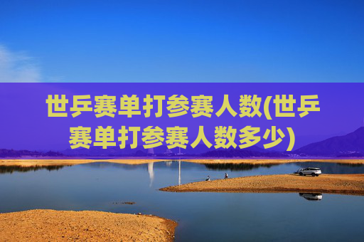 世乒赛单打参赛人数(世乒赛单打参赛人数多少)