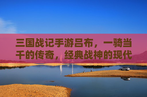 三国战记手游吕布,一骑当千的传奇,经典战神的现代重生,三国战记手游吕布,一骑当千的传奇,经典战神的现代重生