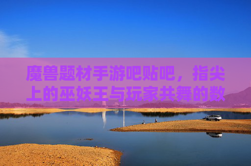 魔兽题材手游吧贴吧,指尖上的巫妖王与玩家共舞的数字社区乐园,魔兽题材手游吧贴吧,指尖上的巫妖王与玩家共舞的数字社区乐园