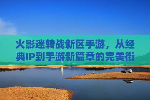 火影迷转战新区手游，从经典IP到手游新篇章的完美衔接，火影迷转战新区手游，经典IP到手游新篇章的完美衔接