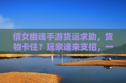 倩女幽魂手游货运求助,货物卡住?玩家速来支招,一起解决游戏难题!倩女幽魂手游货运卡住?玩家支招一起解决游戏难题