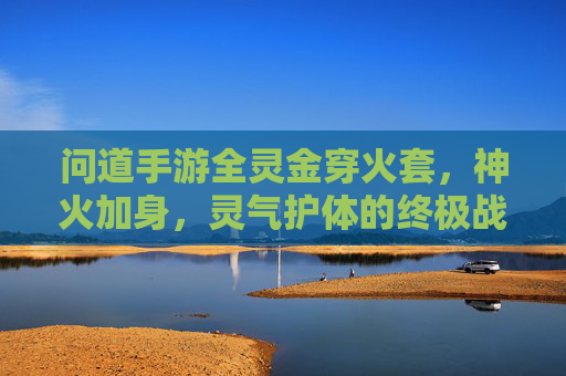 问道手游全灵金穿火套,神火加身,灵气护体的终极战甲解析