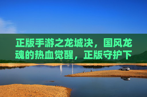 正版手游之龙城决，国风龙魂的热血觉醒，正版守护下的竞技新篇章