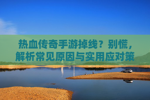 热血传奇手游掉线?别慌,解析常见原因与实用应对策略