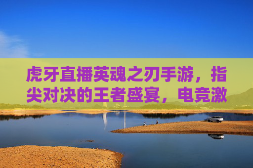 虎牙直播英魂之刃手游，指尖对决的王者盛宴，电竞激情的全新燃点，虎牙直播英魂之刃手游，指尖对决的王者盛宴，电竞激情的全新燃点
