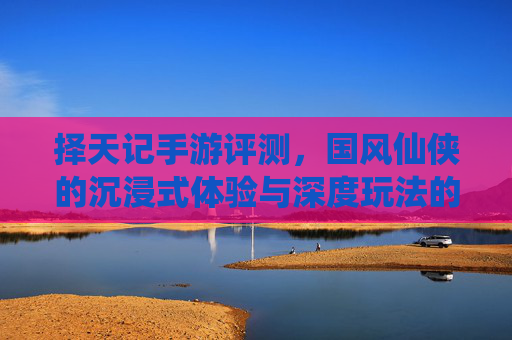 择天记手游评测，国风仙侠的沉浸式体验与深度玩法的双重魅力，择天记手游评测，国风仙侠的沉浸式体验与深度玩法的双重魅力