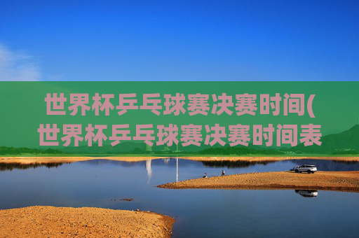 世界杯乒乓球赛决赛时间(世界杯乒乓球赛决赛时间表)