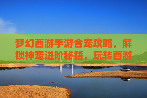 梦幻西游手游合宠攻略,解锁神宠进阶秘籍,玩转西游合宠实战指南,梦幻西游手游合宠攻略,解锁神宠进阶秘籍,玩转西游合宠实战指南