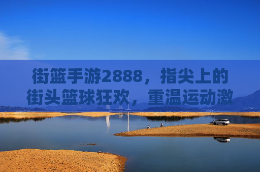 街篮手游2888，指尖上的街头篮球狂欢，重温运动激情与社区热络
