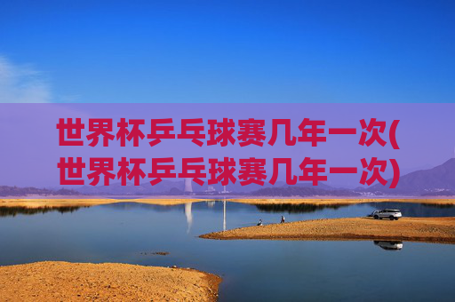 世界杯乒乓球赛几年一次(世界杯乒乓球赛几年一次)世界杯乒乓球赛几年一次