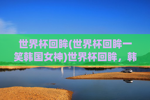 世界杯回眸(世界杯回眸一笑韩国女神)世界杯回眸,韩国女神的回眸一笑瞬间
