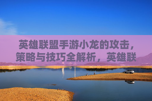 英雄联盟手游小龙的攻击，策略与技巧全解析，英雄联盟手游小龙攻击，策略与技巧全解析