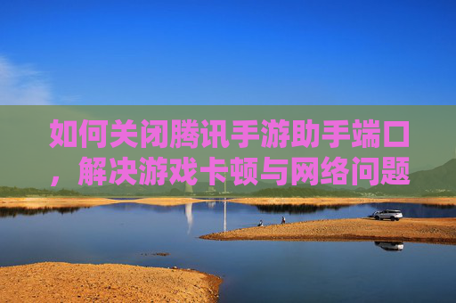 如何关闭腾讯手游助手端口,解决游戏卡顿与网络问题的实用指南,关闭腾讯手游助手端口的实用指南,解决游戏卡顿与网络问题
