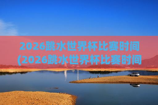 2026跳水世界杯比赛时间(2026跳水世界杯比赛时间表)