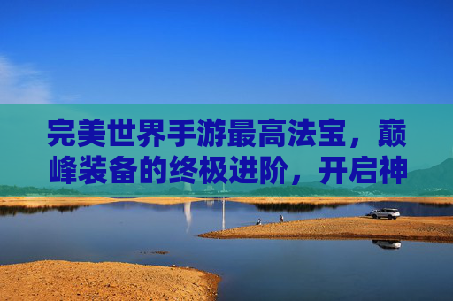 完美世界手游最高法宝,巅峰装备的终极进阶,开启神级战斗新篇章