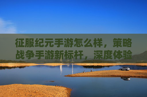 征服纪元手游怎么样,策略战争手游新标杆,深度体验与评价