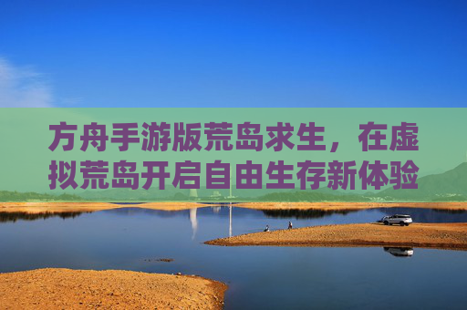 方舟手游版荒岛求生,在虚拟荒岛开启自由生存新体验