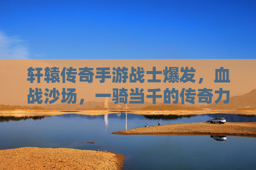 轩辕传奇手游战士爆发,血战沙场,一骑当千的传奇力量,轩辕传奇,战士爆发,血战沙场,一骑当千的传奇力量