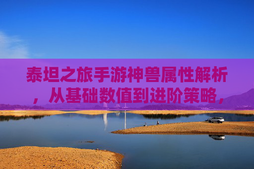 泰坦之旅手游神兽属性解析,从基础数值到进阶策略,解锁最强神兽养成之路,泰坦之旅神兽属性解析,从基础数值到进阶策略,解锁最强神兽养成之路