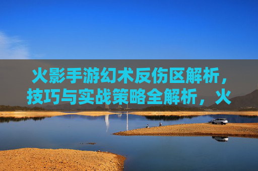 火影手游幻术反伤区解析，技巧与实战策略全解析，火影手游幻术反伤区解析，技巧与实战策略全解析