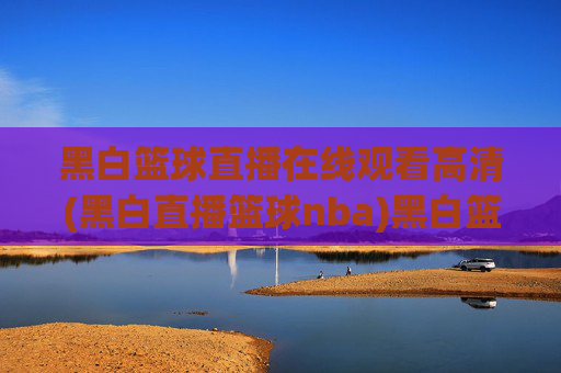 黑白篮球直播在线观看高清(黑白直播篮球nba)黑白篮球直播在线观看高清，NBA赛事高清直播平台