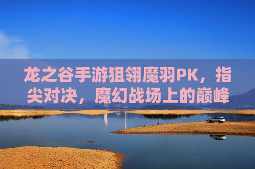 龙之谷手游狙翎魔羽PK,指尖对决,魔幻战场上的巅峰较量