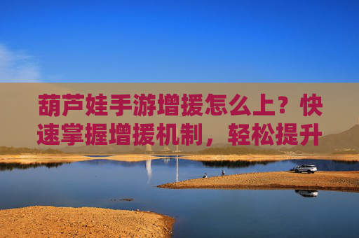 葫芦娃手游增援怎么上？快速掌握增援机制，轻松提升战力！
