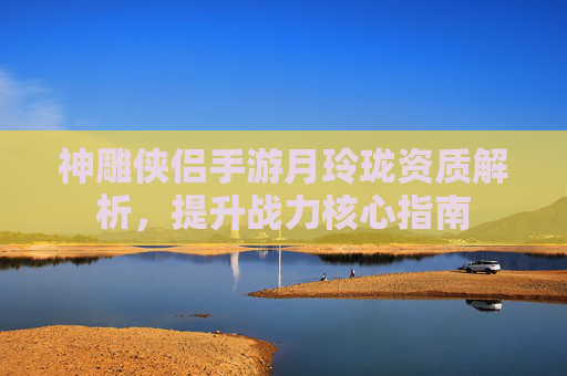 神雕侠侣手游月玲珑资质解析，提升战力核心指南