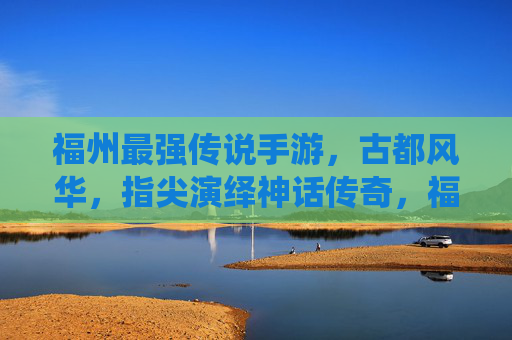 福州最强传说手游,古都风华,指尖演绎神话传奇,福州最强传说手游,古都风华演绎神话传奇