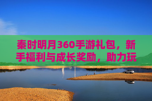 秦时明月360手游礼包,新手福利与成长奖励,助力玩家畅玩武侠世界,秦时明月360手游礼包,新手福利与成长奖励,畅享武侠世界