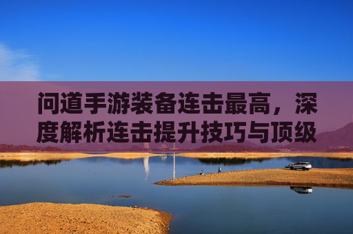 问道手游装备连击最高,深度解析连击提升技巧与顶级装备搭配