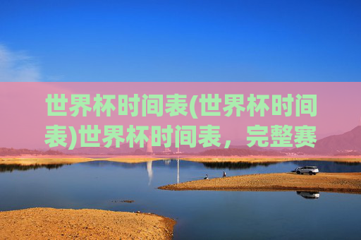 世界杯时间表(世界杯时间表)世界杯时间表，完整赛程安排