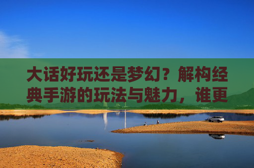 大话好玩还是梦幻?解构经典手游的玩法与魅力,谁更值得你投入时光?大话好玩还是梦幻?解构经典手游的玩法与魅力,谁更值得你投入时光?