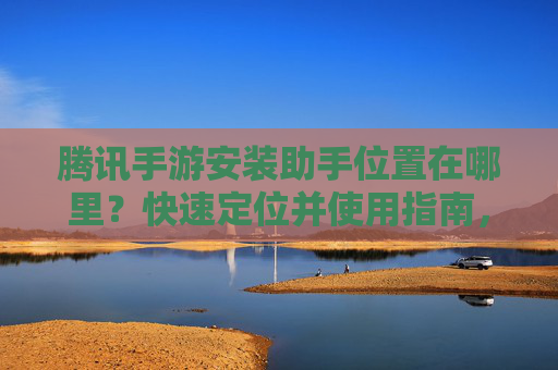 腾讯手游安装助手位置在哪里?快速定位并使用指南,腾讯手游安装助手位置在哪里?快速定位并使用指南