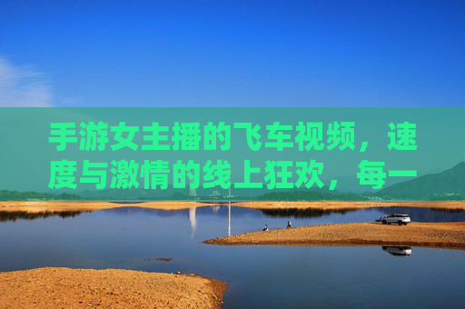 手游女主播的飞车视频，速度与激情的线上狂欢，每一次漂移都是心跳的节奏，手游女主播飞车视频，速度与激情的线上狂欢，每一次漂移都是心跳的节奏